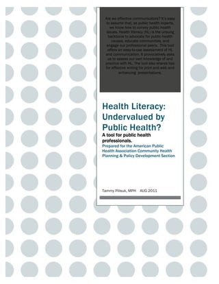 Are we effective communicators? It’s easy
  to assume that, as public health experts,
    we know how to convey public health
  issues. Health literacy (HL) is the unsung
   backbone to advocate for public health
     causes, educate communities, and
  engage our professional peers. This tool
   offers an easy-to-use assessment of HL
 and communication. It provocatively asks
   us to assess our own knowledge of and
 practice with HL. The tool also shares tips
 for effective writing for print and web and
          enhancing presentations.




Health Literacy:
Undervalued by
Public Health?
A tool for public health
professionals.
Prepared for the American Public
Health Association Community Health
Planning & Policy Development Section




Tammy Pilisuk, MPH    AUG 2011
 