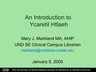 An Introduction to   Ycaretil Htlaeh  Mary J. Markland MA, AHIP UND SE Clinical Campus Librarian [email_address] January 9, 2009 