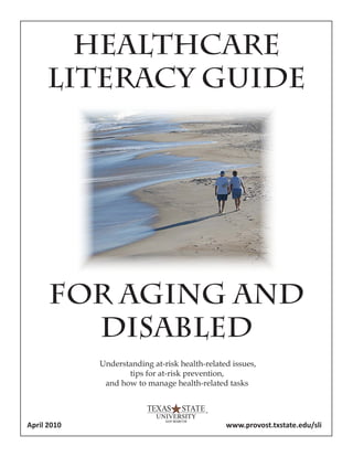 HEALTHCARE
LITERACY GUIDE
FOR AGING AND
DISABLED
Understanding at-risk health-related issues,
tips for at-risk prevention,
and how to manage health-related tasks
April 2010 www.provost.txstate.edu/sli
 