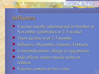 Influenza Vaccine usually administered in October or November (antibodies in 2-3 weeks) Titers decline over 2-3 months Influenza: December, January, February Contraindications: allergy to egg protein Side effects: minor muscle aches or redness Vaccine contain no live virus 
