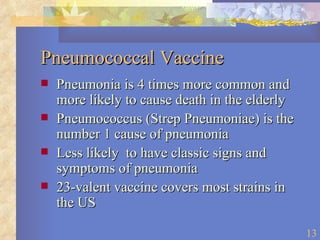 Pneumococcal Vaccine Pneumonia is 4 times more common and more likely to cause death in the elderly Pneumococcus (Strep Pneumoniae) is the number 1 cause of pneumonia Less likely  to have classic signs and symptoms of pneumonia 23-valent vaccine covers most strains in the US 