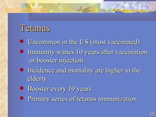 Tetanus Uncommon in the US (most vaccinated) Immunity wanes 10 years after vaccination  or booster injection Incidence and mortality are higher in the elderly Booster every 10 years Primary series of tetanus immunization  
