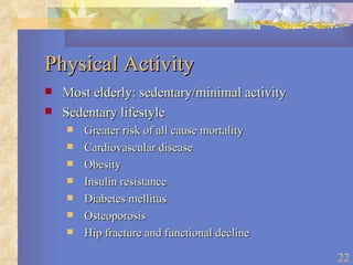 Physical Activity Most elderly: sedentary/minimal activity Sedentary lifestyle Greater risk of all cause mortality Cardiovascular disease Obesity Insulin resistance Diabetes mellitus Osteoporosis Hip fracture and functional decline 