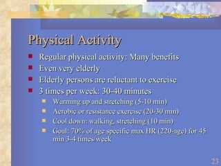 Physical Activity Regular physical activity: Many benefits Even very elderly Elderly persons are reluctant to exercise 3 times per week: 30-40 minutes Warming up and stretching (5-10 min) Aerobic or resistance exercise (20-30 min) Cool down: walking, stretching (10 min) Goal: 70% of age specific max HR (220-age) for 45 min 3-4 times/week 