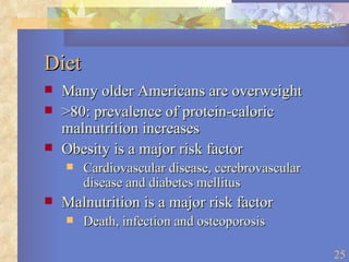 Diet Many older Americans are overweight >80: prevalence of protein-caloric malnutrition increases Obesity is a major risk factor Cardiovascular disease, cerebrovascular disease and diabetes mellitus Malnutrition is a major risk factor Death, infection and osteoporosis 