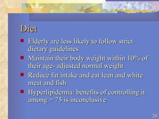 Diet Elderly are less likely to follow strict dietary guidelines Maintain their body weight within 10% of their age- adjusted normal weight Reduce fat intake and eat lean and white meat and fish Hyperlipidemia: benefits of controlling it among > 75 is inconclusive 