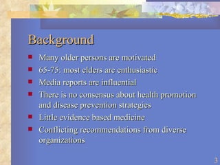Background Many older persons are motivated 65-75: most elders are enthusiastic Media reports are influential There is no consensus about health promotion and disease prevention strategies Little evidence based medicine Conflicting recommendations from diverse organizations 