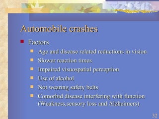 Automobile crashes Factors Age and disease related reductions in vision Slower reaction times Impaired visuospatial perception Use of alcohol Not wearing safety belts Comorbid disease interfering with function (Weakness,sensory loss and Alzheimers) 