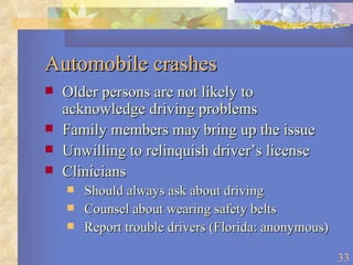 Automobile crashes Older persons are not likely to acknowledge driving problems Family members may bring up the issue Unwilling to relinquish driver’s license Clinicians Should always ask about driving Counsel about wearing safety belts Report trouble drivers (Florida: anonymous) 