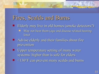 Fires, Scalds and Burns Elderly may live in old homes (smoke detectors?) May not hear them (age and disease related hearing loss) Advise elderly and their families about fire  prevention Upper temperature setting of many water systems: higher than is safe for elders <130 °F can prevent many scalds and burns 