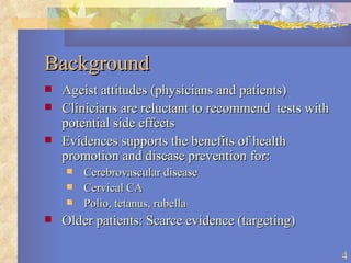 Background Ageist attitudes (physicians and patients) Clinicians are reluctant to recommend  tests with potential side effects Evidences supports the benefits of health promotion and disease prevention for: Cerebrovascular disease Cervical CA Polio, tetanus, rubella Older patients: Scarce evidence (targeting) 