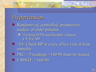 Hypertension Randomized, controlled, prospective studies  of older patients Treating HTN significantly reduces CVA/CAD >65: Check BP at every office visit at least annually JNC: >3 readings >140/90 must be treated USPSTF: >160/90 