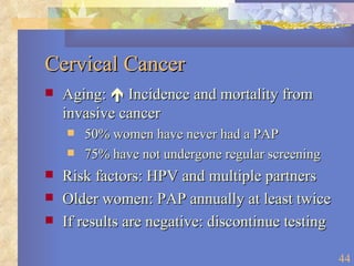 Cervical Cancer Aging:    Incidence and mortality from invasive cancer 50% women have never had a PAP 75% have not undergone regular screening Risk factors: HPV and multiple partners Older women: PAP annually at least twice If results are negative: discontinue testing 
