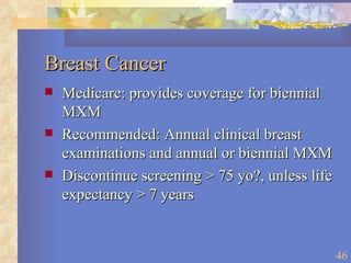 Breast Cancer Medicare: provides coverage for biennial MXM Recommended: Annual clinical breast examinations and annual or biennial MXM Discontinue screening > 75 yo?, unless life expectancy > 7 years 