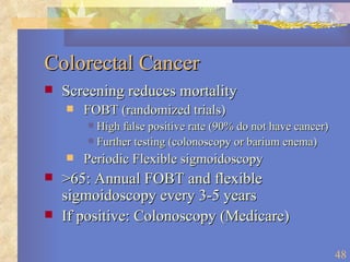 Colorectal Cancer Screening reduces mortality FOBT (randomized trials) High false positive rate (90% do not have cancer) Further testing (colonoscopy or barium enema) Periodic Flexible sigmoidoscopy >65: Annual FOBT and flexible sigmoidoscopy every 3-5 years If positive: Colonoscopy (Medicare) 