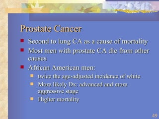 Prostate Cancer Second to lung CA as a cause of mortality Most men with prostate CA die from other causes African American men:  twice the age-adjusted incidence of white More likely Dx: advanced and more aggressive stage Higher mortality 