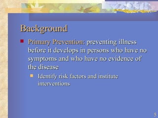 Background Primary Prevention:  preventing illness before it develops in persons who have no symptoms and who have no evidence of the disease Identify risk factors and institute interventions 