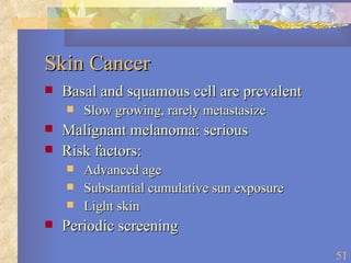 Skin Cancer Basal and squamous cell are prevalent Slow growing, rarely metastasize Malignant melanoma: serious Risk factors: Advanced age Substantial cumulative sun exposure Light skin Periodic screening 