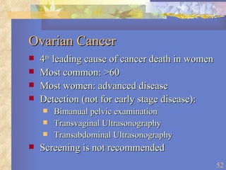 Ovarian Cancer 4 th  leading cause of cancer death in women Most common: >60 Most women: advanced disease Detection (not for early stage disease): Bimanual pelvic examination Transvaginal Ultrasonography Transabdominal Ultrasonography Screening is not recommended 