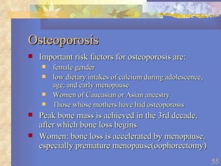 Osteoporosis Important risk factors for osteoporosis are: female gender low dietary intakes of calcium during adolescence, age, and early menopause Women of Caucasian or Asian ancestry  Those whose mothers have had osteoporosis  Peak bone mass is achieved in the 3rd decade, after which bone loss begins Women: bone loss is accelerated by menopause, especially premature menopause(oophorectomy) 