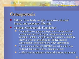 Osteoporosis Others: Low body weight, excessive alcohol intake, and sedentary life style National Osteoporosis Foundation Comprehensive program to prevent osteoporosis in women and men of all ages: adequate calcium and vitamin D intake, weight-bearing exercises, a healthy lifestyle with no smoking and limited alcohol consumption, and medication when appropriate A bone mineral density (BMD) test is the only way to detect bone loss before a fracture occurs A BMD test is indicated when risk factors are present 