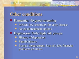 Other conditions Dementia: No good screening  MMSE low sensitivity for early disease No good treatment options Depression: Only high risk groups History of depression Family history Losses: bereavement, loss of a job, financial problems or illness 