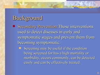 Background Secondary Prevention: Those interventions used to detect diseases in early and symptomatic stages and prevent them from becoming symptomatic. Screening may be useful if the condition being screened for has a high mortality or morbidity, occurs commonly, can be detected easily and can be effectively treated. 