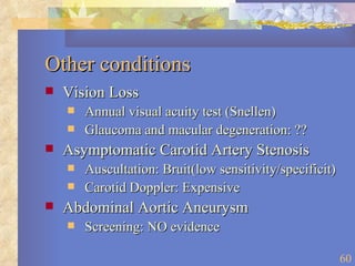 Other conditions Vision Loss Annual visual acuity test (Snellen) Glaucoma and macular degeneration: ?? Asymptomatic Carotid Artery Stenosis Auscultation: Bruit(low sensitivity/specificit) Carotid Doppler: Expensive Abdominal Aortic Aneurysm Screening: NO evidence 