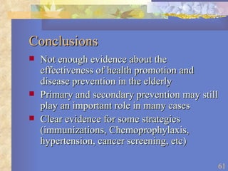 Conclusions Not enough evidence about the effectiveness of health promotion and disease prevention in the elderly Primary and secondary prevention may still play an important role in many cases Clear evidence for some strategies (immunizations, Chemoprophylaxis, hypertension, cancer screening, etc) 