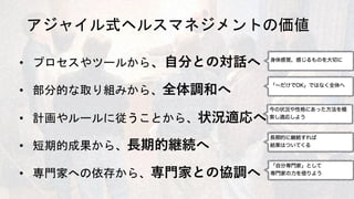 アジャイル式ヘルスマネジメントの価値
• プロセスやツールから、⾃分との対話へ
• 部分的な取り組みから、全体調和へ
• 計画やルールに従うことから、状況適応へ
• 短期的成果から、⻑期的継続へ
• 専門家への依存から、専⾨家との協調へ
 