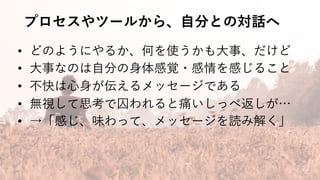 プロセスやツールから、⾃分との対話へ
• どのようにやるか、何を使うかも⼤事、だけど
• ⼤事なのは⾃分の⾝体感覚・感情を感じること
• 不快は⼼⾝が伝えるメッセージである
• 無視して思考で囚われると痛いしっぺ返しが…
• →「感じ、味わって、メッセージを読み解く」
 