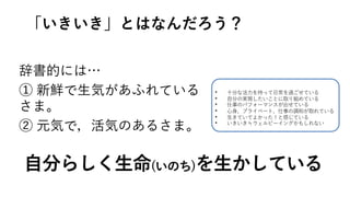 辞書的には…
① 新鮮で⽣気があふれている
さま。
② 元気で，活気のあるさま。
• ⼗分な活⼒を持って⽇常を過ごせている
• ⾃分の実現したいことに取り組めている
• 仕事のパフォーマンスが出せている
• ⼼⾝、プライベート、仕事の調和が取れている
• ⽣きていてよかった！と感じている
• いきいき≒ウェルビーイングかもしれない
「いきいき」とはなんだろう？
⾃分らしく⽣命(いのち)を⽣かしている
 