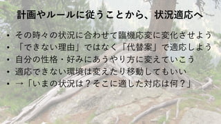 計画やルールに従うことから、状況適応へ
• その時々の状況に合わせて臨機応変に変化させよう
• 「できない理由」ではなく「代替案」で適応しよう
• ⾃分の性格・好みにあうやり⽅に変えていこう
• 適応できない環境は変えたり移動してもいい
• →「いまの状況は？そこに適した対応は何？」
 