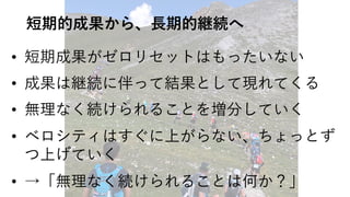 短期的成果から、⻑期的継続へ
• 短期成果がゼロリセットはもったいない
• 成果は継続に伴って結果として現れてくる
• 無理なく続けられることを増分していく
• ベロシティはすぐに上がらない、ちょっとず
つ上げていく
• →「無理なく続けられることは何か？」
 