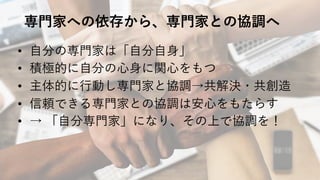 専⾨家への依存から、専⾨家との協調へ
• ⾃分の専⾨家は「⾃分⾃⾝」
• 積極的に⾃分の⼼⾝に関⼼をもつ
• 主体的に⾏動し専⾨家と協調→共解決・共創造
• 信頼できる専⾨家との協調は安⼼をもたらす
• → 「⾃分専⾨家」になり、その上で協調を！
 