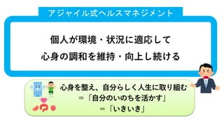⼼⾝を整え、⾃分らしく⼈⽣に取り組む
＝「⾃分のいのちを活かす」
＝「いきいき」
個⼈が環境・状況に適応して
⼼⾝の調和を維持・向上し続ける
アジャイル式ヘルスマネジメント
 