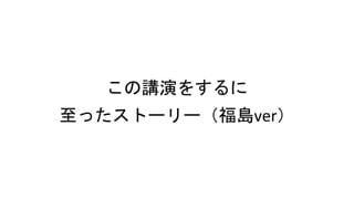 この講演をするに
至ったストーリー（福島ver）
 