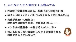 l PJの女子全員生理止まる。基本「早く辞めたいね」
l BPさんがちょくちょく急にいなくなる「また飛んだね」
l 先輩が泡吹いて倒れた！
救急車で運ばれたのに、翌朝普通にいる・・・
l メンタルで通院中・休職する人がいっぱい
l 何人もの知らない後輩からツライと相談される
相談できる人がいない？
1. みんなどんどん倒れてく＆病んでる
 