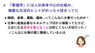 l 睡眠、食事、運動、趣味…ってこんなに大事だったのか！
l 仕事に直接必要なスキルアップばかり頑張ってたけど、
土台になる身体を整えることは同じくらい大切だった！
✓こんなに仕事の質に関係しているとは
4. 「看護学」には人の身体や心の仕組み、
健康な生活のヒントがめっちゃ詰まってた
 