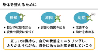 ⾝体を整えるために
検知 原因 対応
l 自分の状態を知る
l 変化や異変に気づく
l 背景や原因を知る l 改善する
l 助けを求める
正しい知識持ち、自分の状態をモニタリングし、
ふりかえりながら、自分にあった対応を探していこう
 