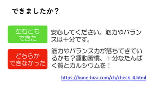 できましたか？
筋力やバランス力が落ちてきてい
るかも？運動習慣、十分なたんぱ
く質とカルシウムを！
https://hone-hiza.com/ch/check_4.html
左右とも
できた
安心してください。筋力やバラン
スは十分です。
どちらか
できなかった
 