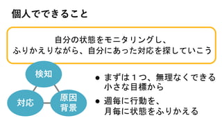 l まずは１つ、無理なくできる
小さな目標から
l 週毎に行動を、
月毎に状態をふりかえる
個⼈でできること
自分の状態をモニタリングし、
ふりかえりながら、自分にあった対応を探していこう
検知
原因
背景
対応
 