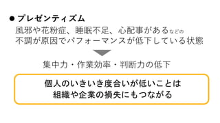 l プレゼンティズム
⾵邪や花粉症、睡眠不⾜、⼼配事があるなどの
不調が原因でパフォーマンスが低下している状態
集中⼒・作業効率・判断⼒の低下
個人のいきいき度合いが低いことは
組織や企業の損失にもつながる
 