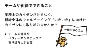 チームや組織でできること
業務上のカイゼンだけでなく、
組織全体のウェルビーイング「いきいき」に向けた
カイゼンにも取り組みませんか？
l チームの健康や
パフォーマンスアップに
寄り添う人が必要
 