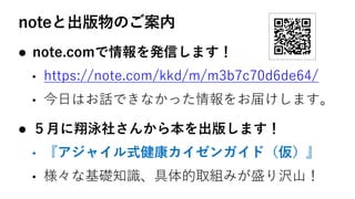 noteと出版物のご案内
l note.comで情報を発信します！
• https://note.com/kkd/m/m3b7c70d6de64/
• 今⽇はお話できなかった情報をお届けします。
l ５⽉に翔泳社さんから本を出版します！
• 『アジャイル式健康カイゼンガイド（仮）』
• 様々な基礎知識、具体的取組みが盛り沢⼭！
 