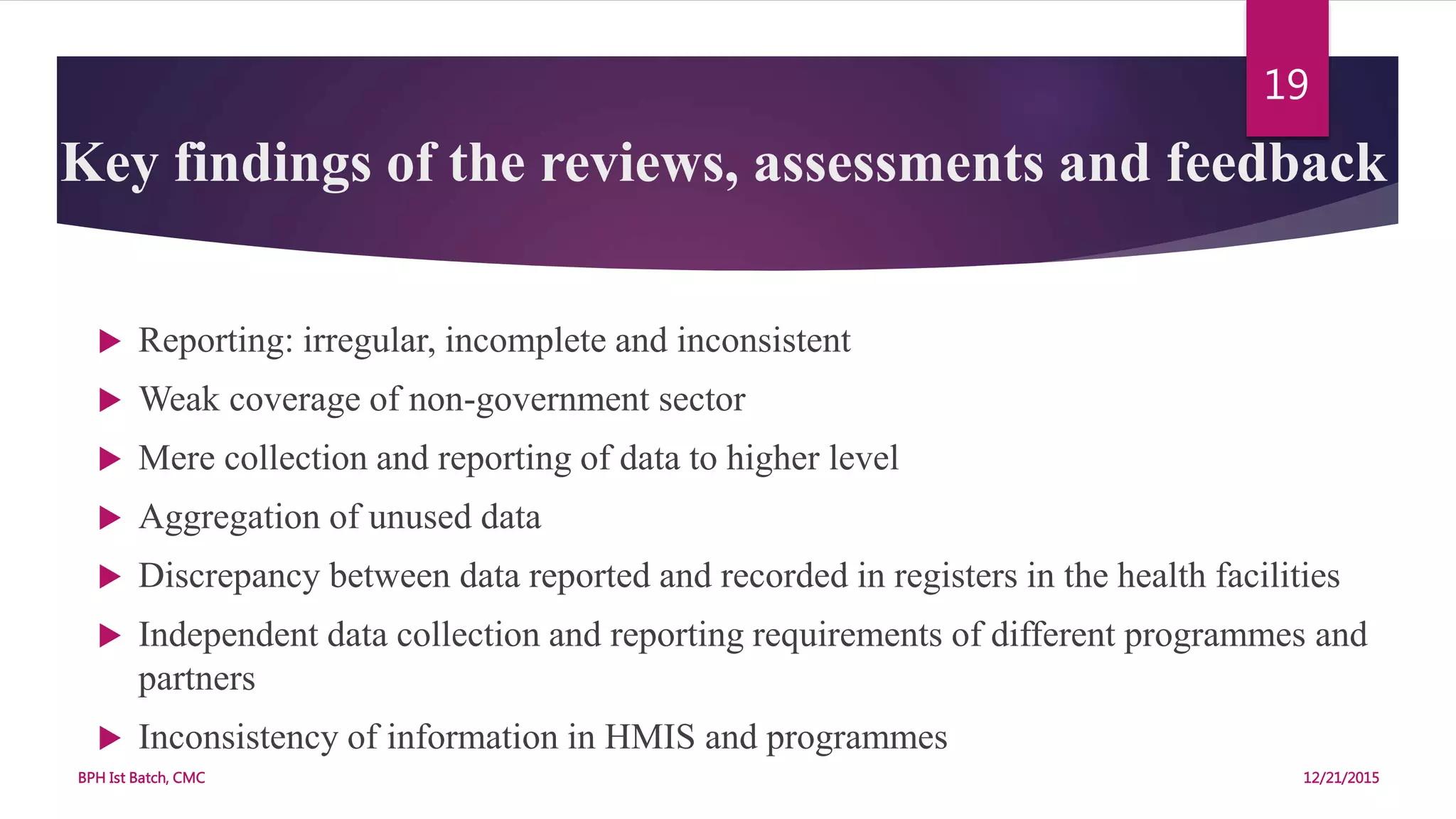 Key findings of the reviews, assessments and feedback
 Reporting: irregular, incomplete and inconsistent
 Weak coverage of non-government sector
 Mere collection and reporting of data to higher level
 Aggregation of unused data
 Discrepancy between data reported and recorded in registers in the health facilities
 Independent data collection and reporting requirements of different programmes and
partners
 Inconsistency of information in HMIS and programmes
12/21/2015BPH Ist Batch, CMC
19
 