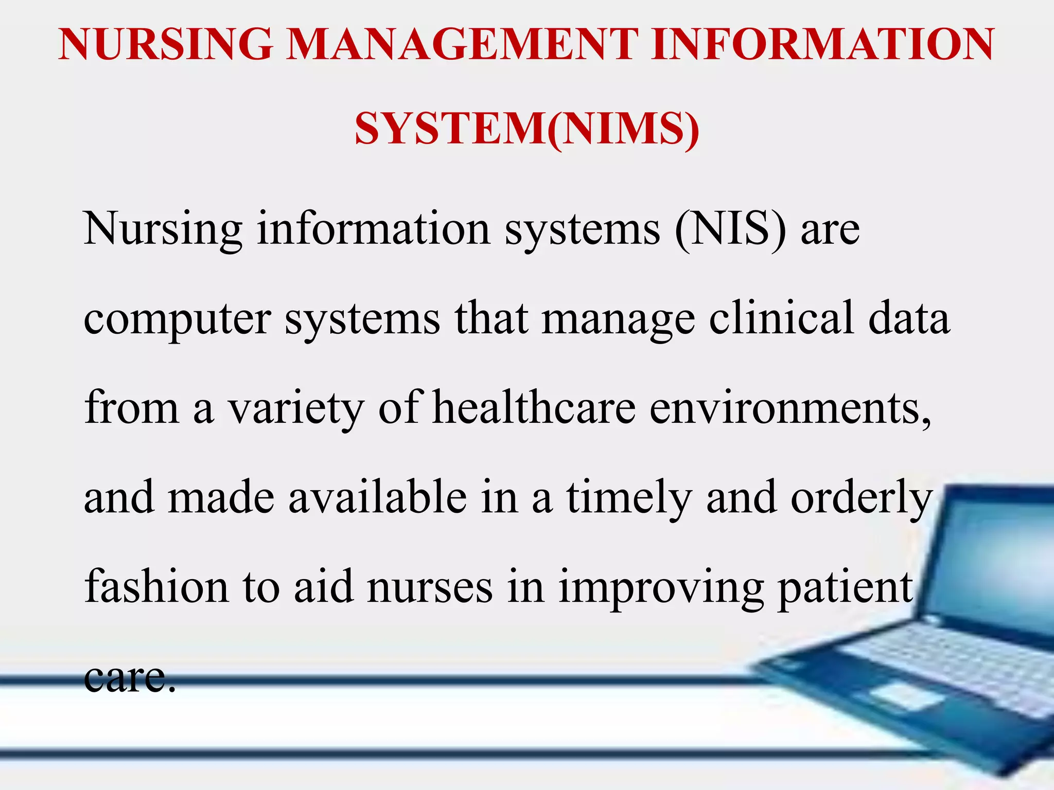 NURSING MANAGEMENT INFORMATION
SYSTEM(NIMS)
Nursing information systems (NIS) are
computer systems that manage clinical data
from a variety of healthcare environments,
and made available in a timely and orderly
fashion to aid nurses in improving patient
care.
 