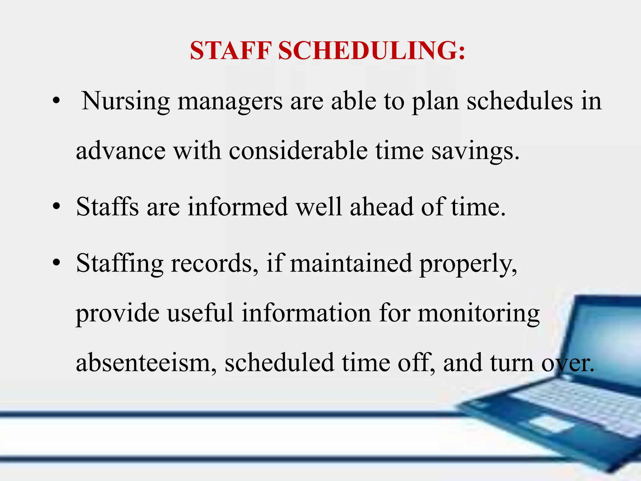 STAFF SCHEDULING:
• Nursing managers are able to plan schedules in
advance with considerable time savings.
• Staffs are informed well ahead of time.
• Staffing records, if maintained properly,
provide useful information for monitoring
absenteeism, scheduled time off, and turn over.
 