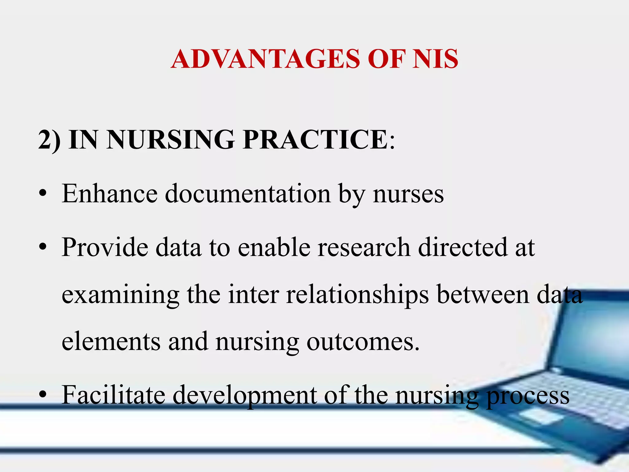 ADVANTAGES OF NIS
2) IN NURSING PRACTICE:
• Enhance documentation by nurses
• Provide data to enable research directed at
examining the inter relationships between data
elements and nursing outcomes.
• Facilitate development of the nursing process
 
