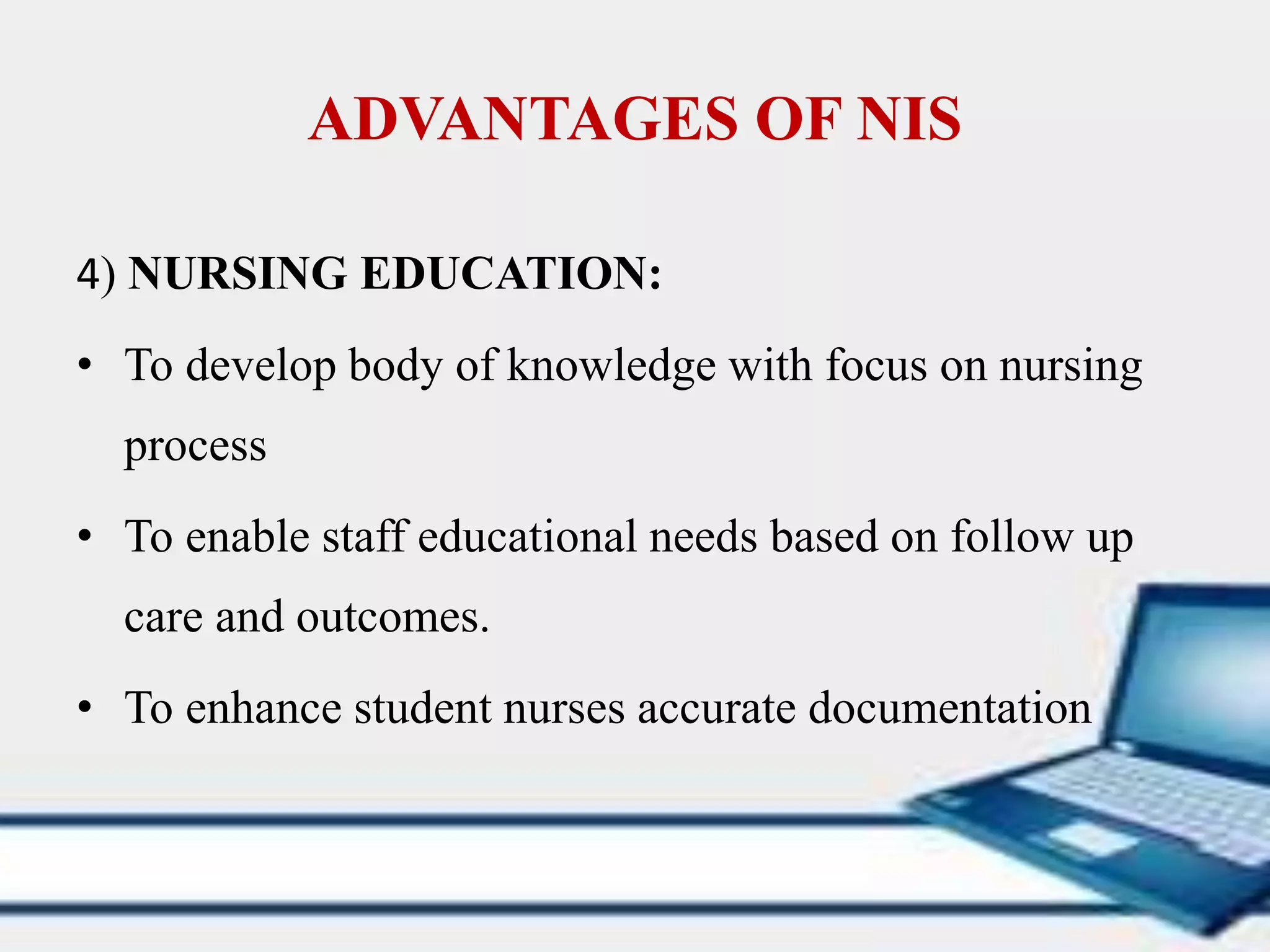 ADVANTAGES OF NIS
4) NURSING EDUCATION:
• To develop body of knowledge with focus on nursing
process
• To enable staff educational needs based on follow up
care and outcomes.
• To enhance student nurses accurate documentation
 